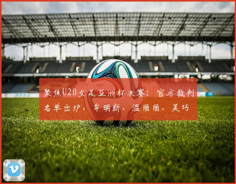 聚焦U20女足亚洲杯决赛：官方裁判名单出炉，牟明新、温丽丽、吴巧立在列