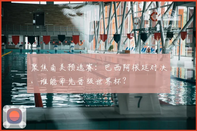 聚焦南美预选赛：巴西阿根廷对决，谁能率先晋级世界杯？