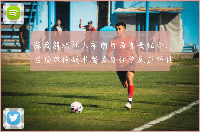 深度解析76人布朗与马克西组合：后场双枪战术潜力与化学反应评估