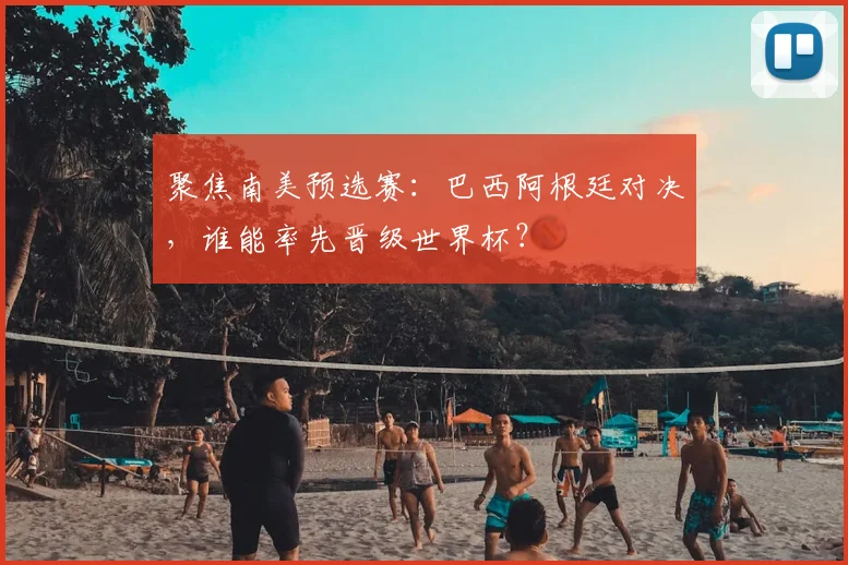 聚焦南美预选赛：巴西阿根廷对决，谁能率先晋级世界杯？