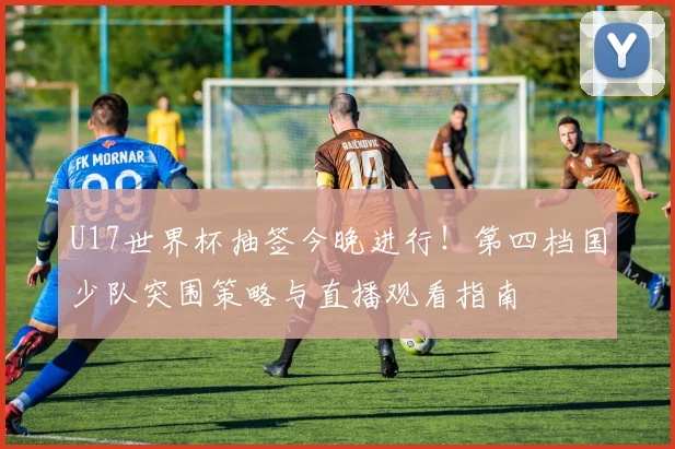 U17世界杯抽签今晚进行！第四档国少队突围策略与直播观看指南