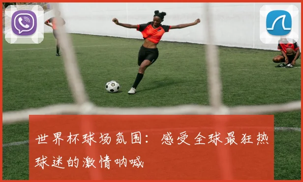 世界杯球场氛围：感受全球最狂热球迷的激情呐喊