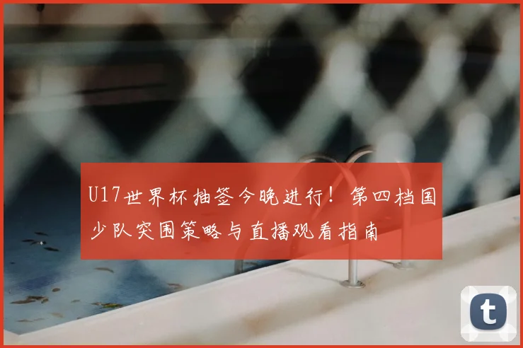U17世界杯抽签今晚进行！第四档国少队突围策略与直播观看指南