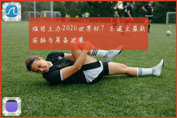 谁将主办2026世界杯？东道主最新安排与筹备进展