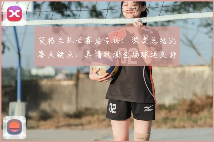 英格兰队长赛后专访：深度总结比赛关键点，真情致谢全场球迷支持