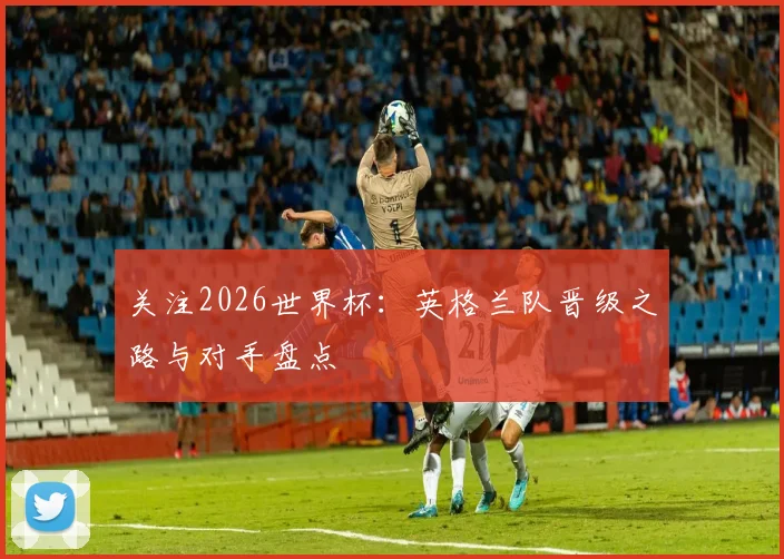 关注2026世界杯：英格兰队晋级之路与对手盘点