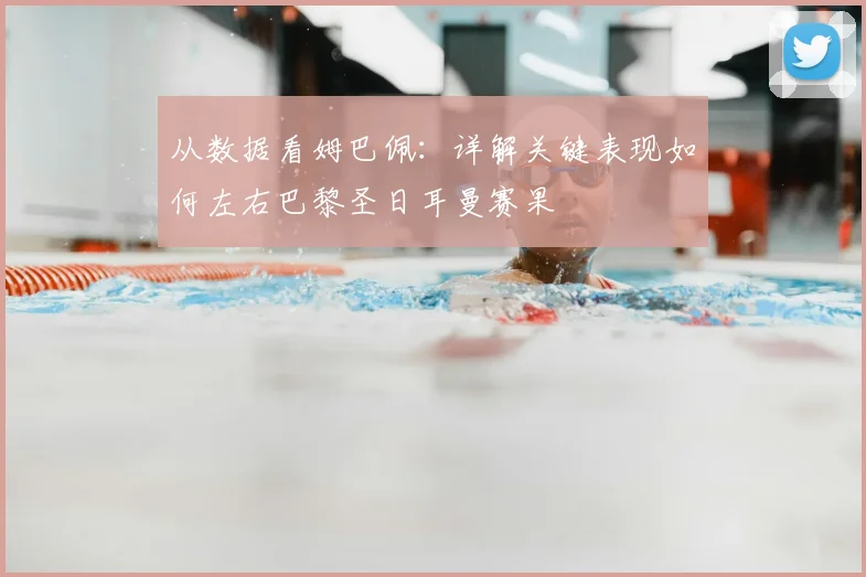 从数据看姆巴佩：详解关键表现如何左右巴黎圣日耳曼赛果
