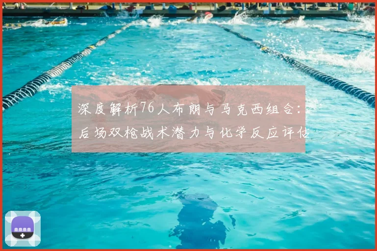 深度解析76人布朗与马克西组合：后场双枪战术潜力与化学反应评估