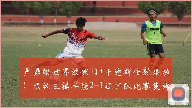 严鼎皓世界波破门+卡迪斯传射建功！武汉三镇半场2-1辽宁队比赛集锦与分析