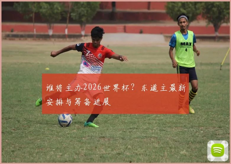 谁将主办2026世界杯？东道主最新安排与筹备进展