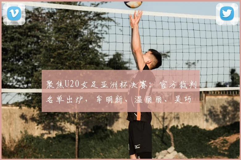 聚焦U20女足亚洲杯决赛：官方裁判名单出炉，牟明新、温丽丽、吴巧立在列