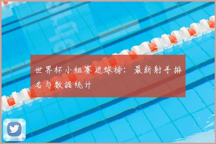 世界杯小组赛进球榜：最新射手排名与数据统计